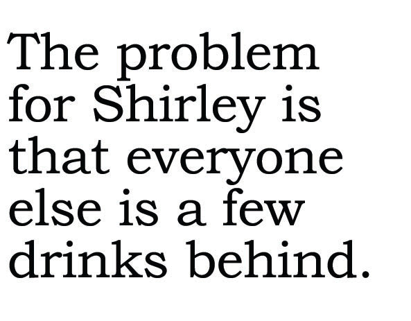 Big House Greetings, The problem for Shirley is that everyone else is a few drinks behind.